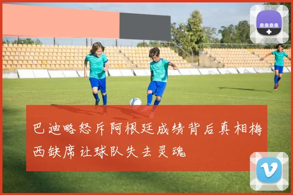巴迪略怒斥阿根廷成绩背后真相梅西缺席让球队失去灵魂